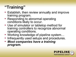 “Training”Establish, then review annually and improve training program.Responding to abnormal operating conditions likely to occur.Use of simulator or tabletop method for training controllers to recognize abnormal operating conditions.Working knowledge of pipeline system…Infrequently used setups and procedures.Most companies have a training program.