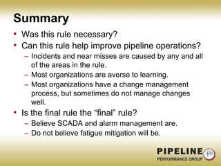 SummaryWas this rule necessary?  Can this rule help improve pipeline operations?Incidents and near misses are caused by any and all of the areas in the rule.Most organizations are averse to learning.Most organizations have a change management process, but sometimes do not manage changes well.Is the final rule the “final” rule?Believe SCADA and alarm management are.Do not believe fatigue mitigation will be.