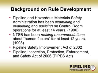 Background on Rule DevelopmentPipeline and Hazardous Materials Safety Administration has been examining and evaluating and advising on Control Room operations for at least 14 years. (1996)NTSB has been making recommendations about “human factors” for at least 12 years. (1998)Pipeline Safety Improvement Act of 2002Pipeline Inspection, Protection, Enforcement, and Safety Act of 2006 (PIPES Act)