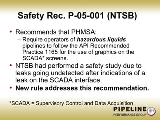 Safety Rec. P-05-001 (NTSB) Recommends that PHMSA:Require operators of hazardous liquids pipelines to follow the API Recommended Practice 1165 for the use of graphics on the SCADA* screens.NTSB had performed a safety study due to leaks going undetected after indications of a leak on the SCADA interface.New rule addresses this recommendation.*SCADA = Supervisory Control and Data Acquisition