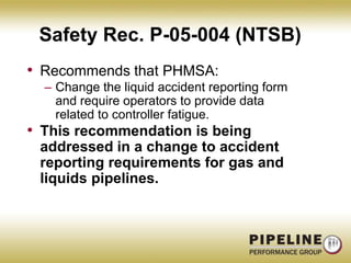 Safety Rec. P-05-004 (NTSB)Recommends that PHMSA:Change the liquid accident reporting form and require operators to provide data related to controller fatigue.This recommendation is being addressed in a change to accident reporting requirements for gas and liquids pipelines.