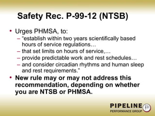 Safety Rec. P-99-12 (NTSB)Urges PHMSA, to:“establish within two years scientifically based hours of service regulations…that set limits on hours of service,…provide predictable work and rest schedules…and consider circadian rhythms and human sleep and rest requirements.”New rule may or may not address this recommendation, depending on whether you are NTSB or PHMSA.