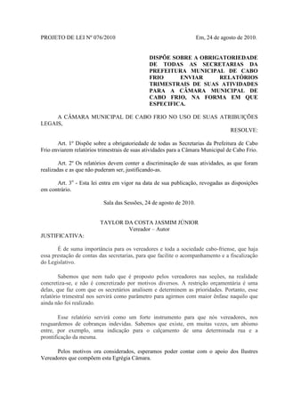 PROJETO DE LEI Nº 076/2010

Em, 24 de agosto de 2010.

DISPÕE SOBRE A OBRIGATORIEDADE
DE TODAS AS SECRETARIAS DA
PREFEITURA MUNICIPAL DE CABO
FRIO
ENVIAR
RELATÓRIOS
TRIMESTRAIS DE SUAS ATIVIDADES
PARA A CÂMARA MUNICIPAL DE
CABO FRIO, NA FORMA EM QUE
ESPECIFICA.
A CÂMARA MUNICIPAL DE CABO FRIO NO USO DE SUAS ATRIBUIÇÕES
LEGAIS,
RESOLVE:
Art. 1º Dispõe sobre a obrigatoriedade de todas as Secretarias da Prefeitura de Cabo
Frio enviarem relatórios trimestrais de suas atividades para a Câmara Municipal de Cabo Frio.
Art. 2º Os relatórios devem conter a discriminação de suas atividades, as que foram
realizadas e as que não puderam ser, justificando-as.
Art. 3o - Esta lei entra em vigor na data de sua publicação, revogadas as disposições
em contrário.
Sala das Sessões, 24 de agosto de 2010.

TAYLOR DA COSTA JASMIM JÚNIOR
Vereador – Autor
JUSTIFICATIVA:
É de suma importância para os vereadores e toda a sociedade cabo-friense, que haja
essa prestação de contas das secretarias, para que facilite o acompanhamento e a fiscalização
do Legislativo.
Sabemos que nem tudo que é proposto pelos vereadores nas seções, na realidade
concretiza-se, e não é concretizado por motivos diversos. A restrição orçamentária é uma
delas, que faz com que os secretários analisem e determinem as prioridades. Portanto, esse
relatório trimestral nos servirá como parâmetro para agirmos com maior ênfase naquilo que
ainda não foi realizado.
Esse relatório servirá como um forte instrumento para que nós vereadores, nos
resguardemos de cobranças indevidas. Sabemos que existe, em muitas vezes, um abismo
entre, por exemplo, uma indicação para o calçamento de uma determinada rua e a
prontificação da mesma.
Pelos motivos ora considerados, esperamos poder contar com o apoio dos Ilustres
Vereadores que compõem esta Egrégia Câmara.

 