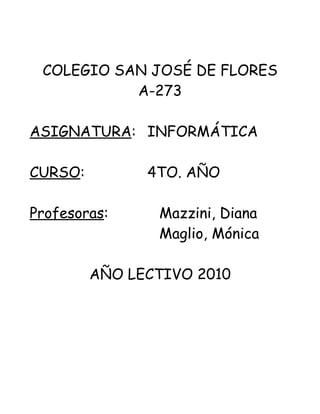 COLEGIO SAN JOSÉ DE FLORES
           A-273

ASIGNATURA: INFORMÁTICA

CURSO:         4TO. AÑO

Profesoras:     Mazzini, Diana
                Maglio, Mónica

         AÑO LECTIVO 2010
 