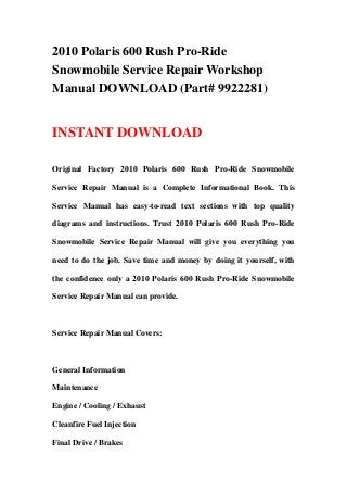 2010 Polaris 600 Rush Pro-Ride
Snowmobile Service Repair Workshop
Manual DOWNLOAD (Part# 9922281)
INSTANT DOWNLOAD
Original Factory 2010 Polaris 600 Rush Pro-Ride Snowmobile
Service Repair Manual is a Complete Informational Book. This
Service Manual has easy-to-read text sections with top quality
diagrams and instructions. Trust 2010 Polaris 600 Rush Pro-Ride
Snowmobile Service Repair Manual will give you everything you
need to do the job. Save time and money by doing it yourself, with
the confidence only a 2010 Polaris 600 Rush Pro-Ride Snowmobile
Service Repair Manual can provide.
Service Repair Manual Covers:
General Information
Maintenance
Engine / Cooling / Exhaust
Cleanfire Fuel Injection
Final Drive / Brakes
 