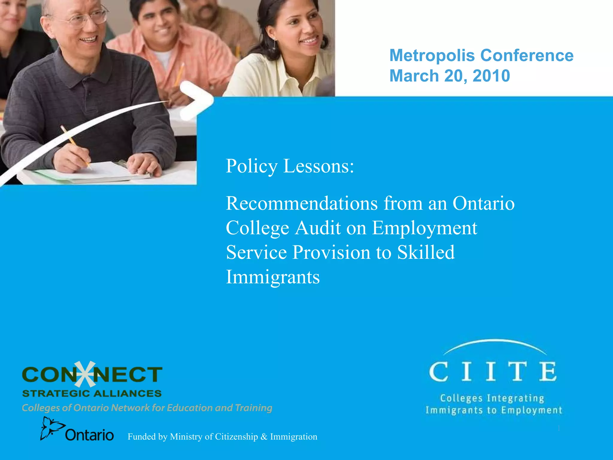 Policy Lessons:  Recommendations from an Ontario College Audit on Employment Service Provision to Skilled Immigrants Metropolis Conference March 20, 2010  Funded by Ministry of Citizenship & Immigration 