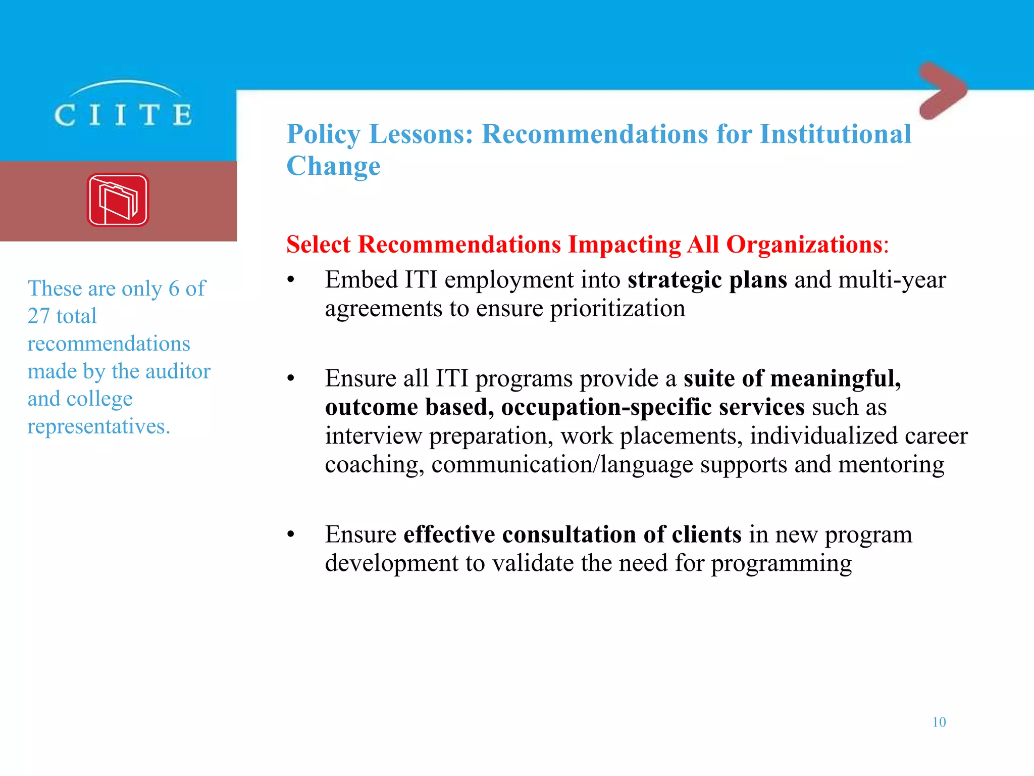 Policy Lessons: Recommendations for Institutional Change Select Recommendations Impacting All Organizations : Embed ITI employment into  strategic plans  and multi-year agreements to ensure prioritization Ensure all ITI programs provide a  suite of meaningful, outcome based, occupation-specific services  such as interview preparation, work placements, individualized career coaching, communication/language supports and mentoring Ensure  effective consultation of clients  in new program development to validate the need for programming These are only 6 of 27 total recommendations made by the auditor and college representatives.  