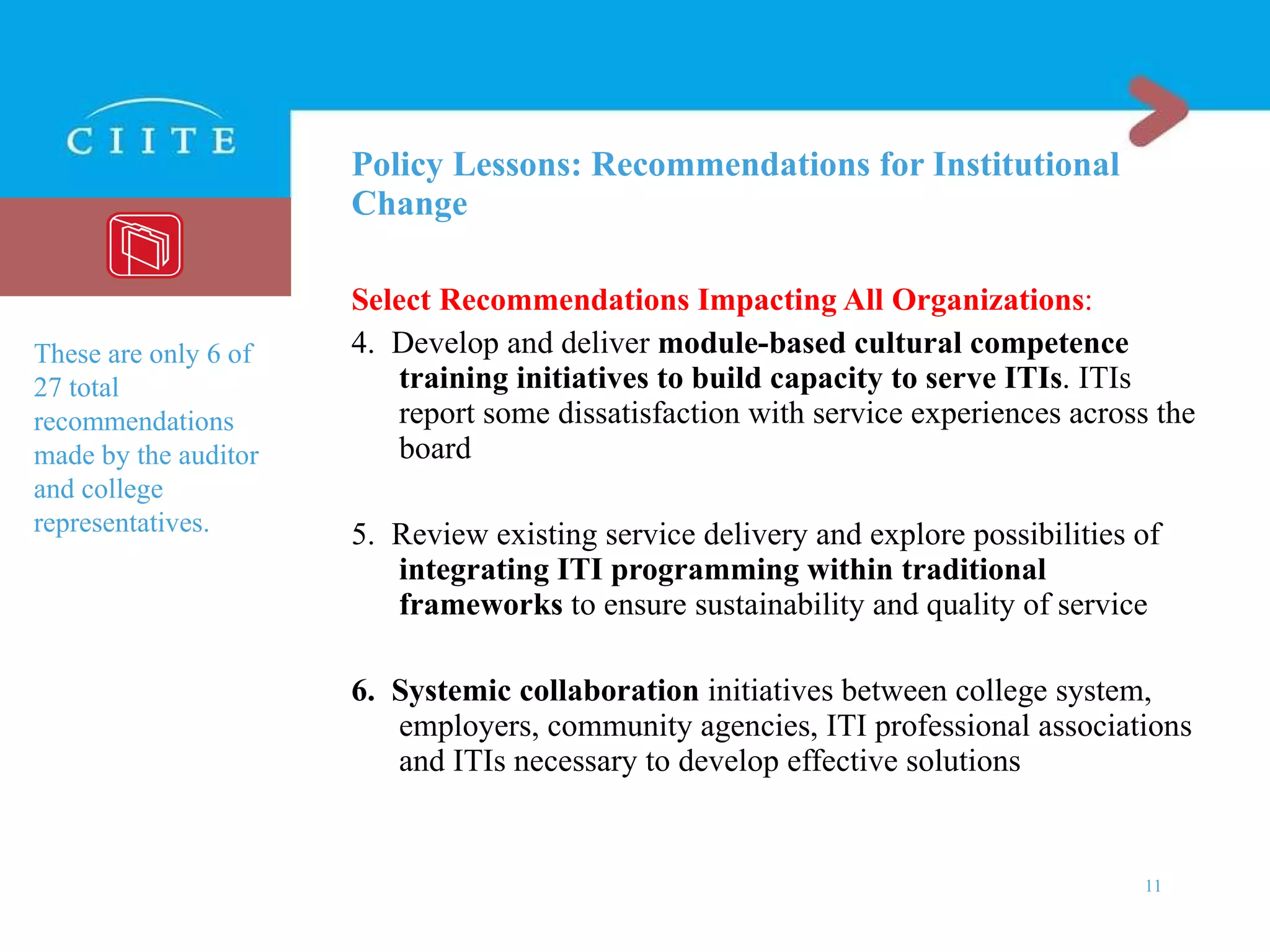 Policy Lessons: Recommendations for Institutional Change Select Recommendations Impacting All Organizations : 4.  Develop and deliver  module-based cultural competence training initiatives to build capacity to serve ITIs . ITIs report some dissatisfaction with service experiences across the board 5.  Review existing service delivery and explore possibilities of  integrating ITI programming within traditional frameworks  to ensure sustainability and quality of service 6.  Systemic collaboration  initiatives between college system, employers, community agencies, ITI professional associations and ITIs necessary to develop effective solutions These are only 6 of 27 total recommendations made by the auditor and college representatives.  