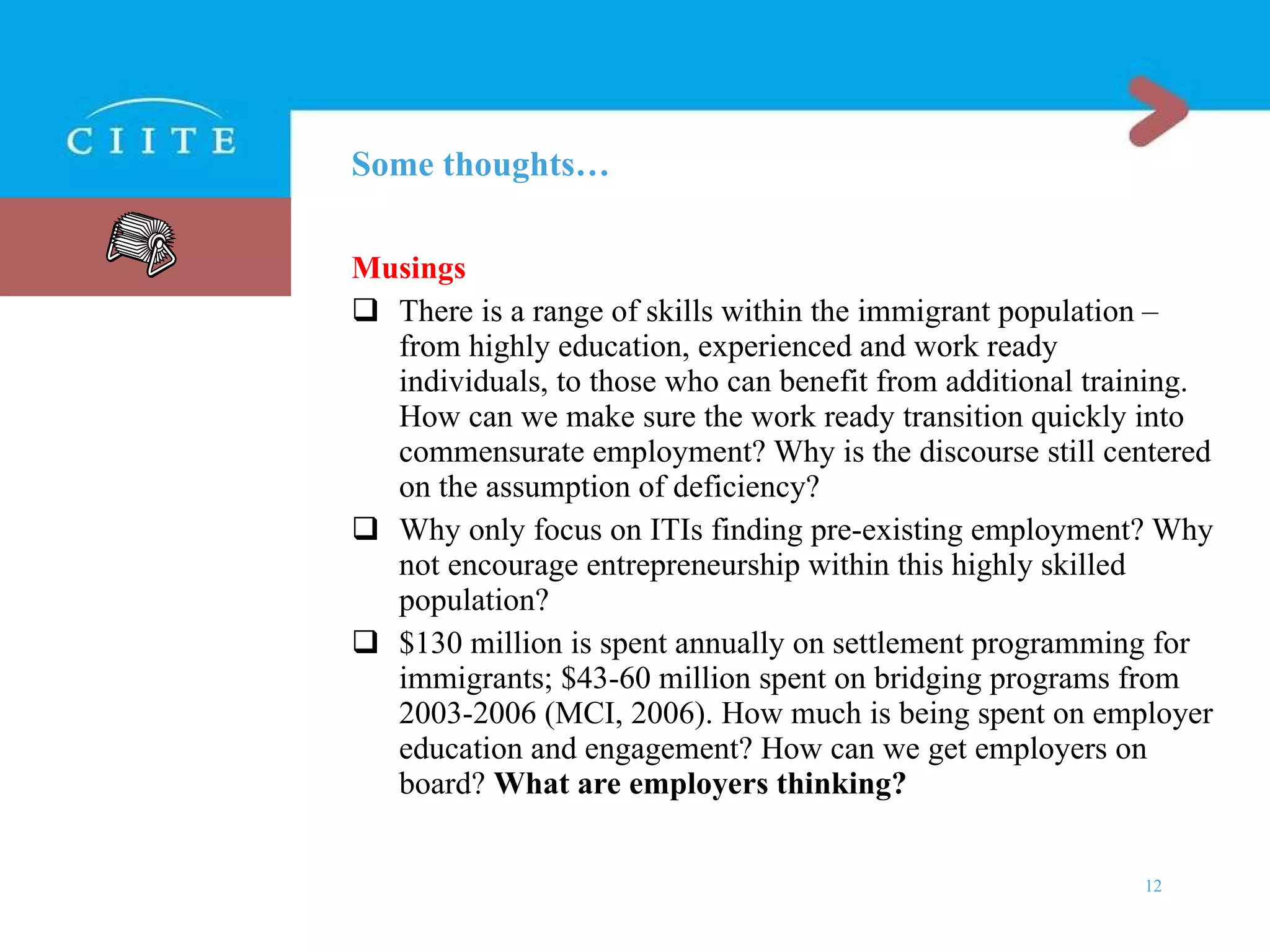 Some thoughts… Musings There is a range of skills within the immigrant population – from highly education, experienced and work ready individuals, to those who can benefit from additional training. How can we make sure the work ready transition quickly into commensurate employment? Why is the discourse still centered on the assumption of deficiency? Why only focus on ITIs finding pre-existing employment? Why not encourage entrepreneurship within this highly skilled population? $130 million is spent annually on settlement programming for immigrants; $43-60 million spent on bridging programs from 2003-2006 (MCI, 2006) . How much is being spent on employer education and engagement? How can we get employers on board?  What are employers thinking? 