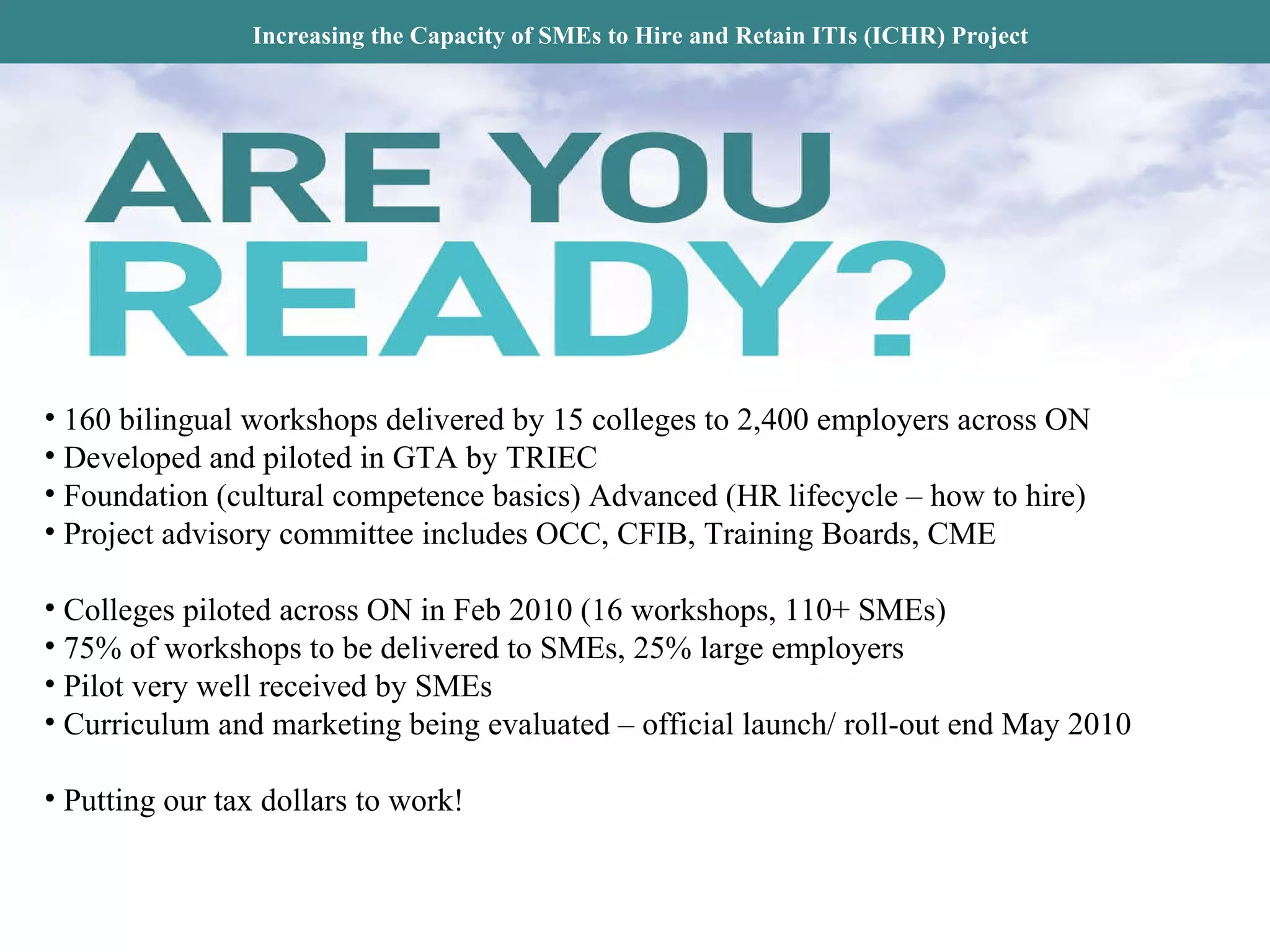 Increasing the Capacity of SMEs to Hire and Retain ITIs (ICHR) Project 160 bilingual workshops delivered by 15 colleges to 2,400 employers across ON Developed and piloted in GTA by TRIEC Foundation (cultural competence basics) Advanced (HR lifecycle – how to hire) Project advisory committee includes OCC, CFIB, Training Boards, CME  Colleges piloted across ON in Feb 2010 (16 workshops, 110+ SMEs) 75% of workshops to be delivered to SMEs, 25% large employers Pilot very well received by SMEs Curriculum and marketing being evaluated – official launch/ roll-out end May 2010 Putting our tax dollars to work!  