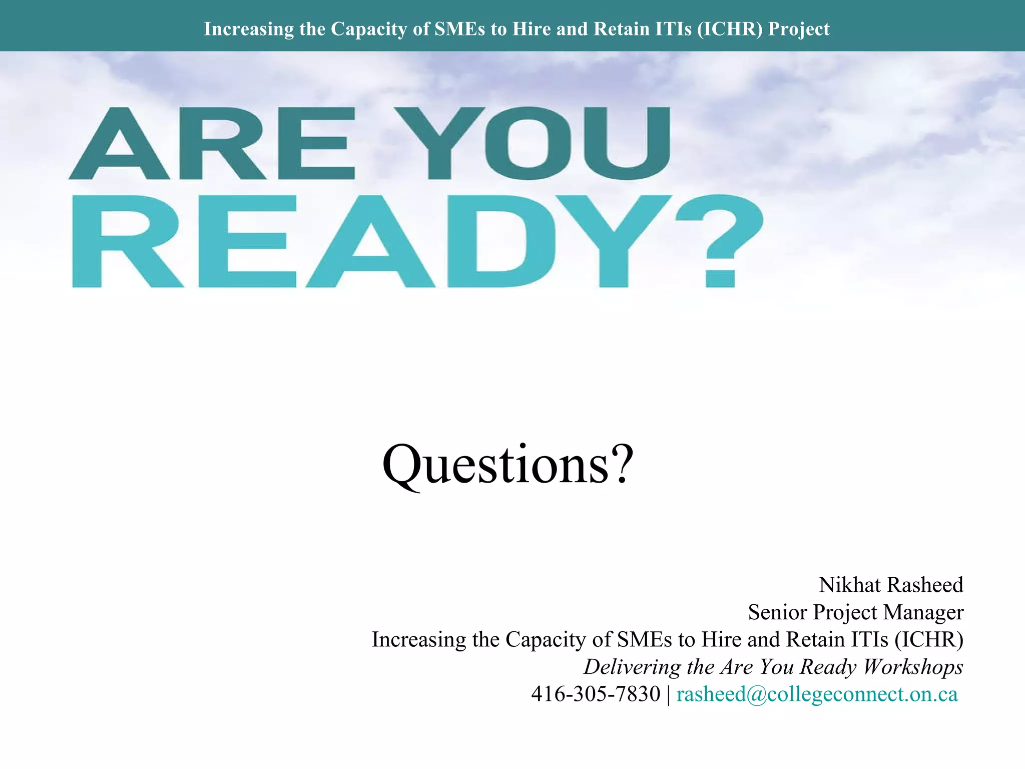 Increasing the Capacity of SMEs to Hire and Retain ITIs (ICHR) Project Questions? Nikhat Rasheed Senior Project Manager Increasing the Capacity of SMEs to Hire and Retain ITIs (ICHR) Delivering the Are You Ready Workshops 416-305-7830 |  [email_address]   