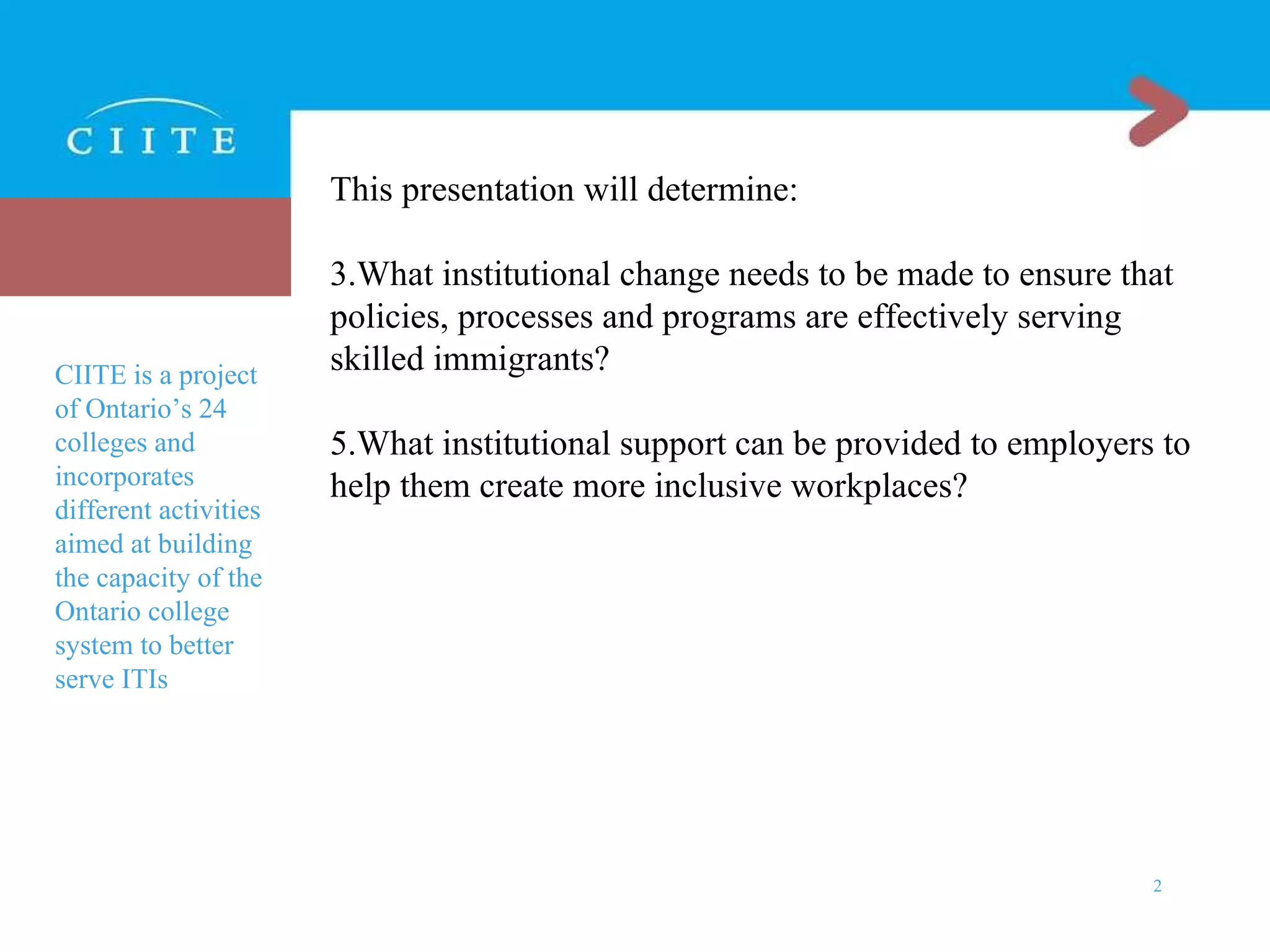 This presentation will determine: What institutional change needs to be made to ensure that policies, processes and programs are effectively serving skilled immigrants? What institutional support can be provided to employers to help them create more inclusive workplaces? CIITE is a project of Ontario’s 24 colleges and incorporates different activities aimed at building the capacity of the Ontario college system to better serve ITIs 