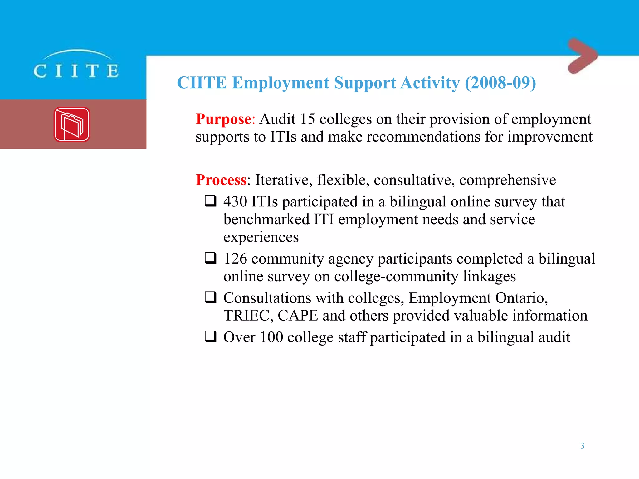CIITE Employment Support Activity (2008-09) Purpose :  Audit 15 colleges on their provision of employment supports to ITIs and make recommendations for improvement Process : Iterative, flexible, consultative, comprehensive 430 ITIs participated in a bilingual online survey that benchmarked ITI employment needs and service experiences 126 community agency participants completed a bilingual online survey on college-community linkages Consultations with colleges, Employment Ontario, TRIEC, CAPE and others provided valuable information Over 100 college staff participated in a bilingual audit 