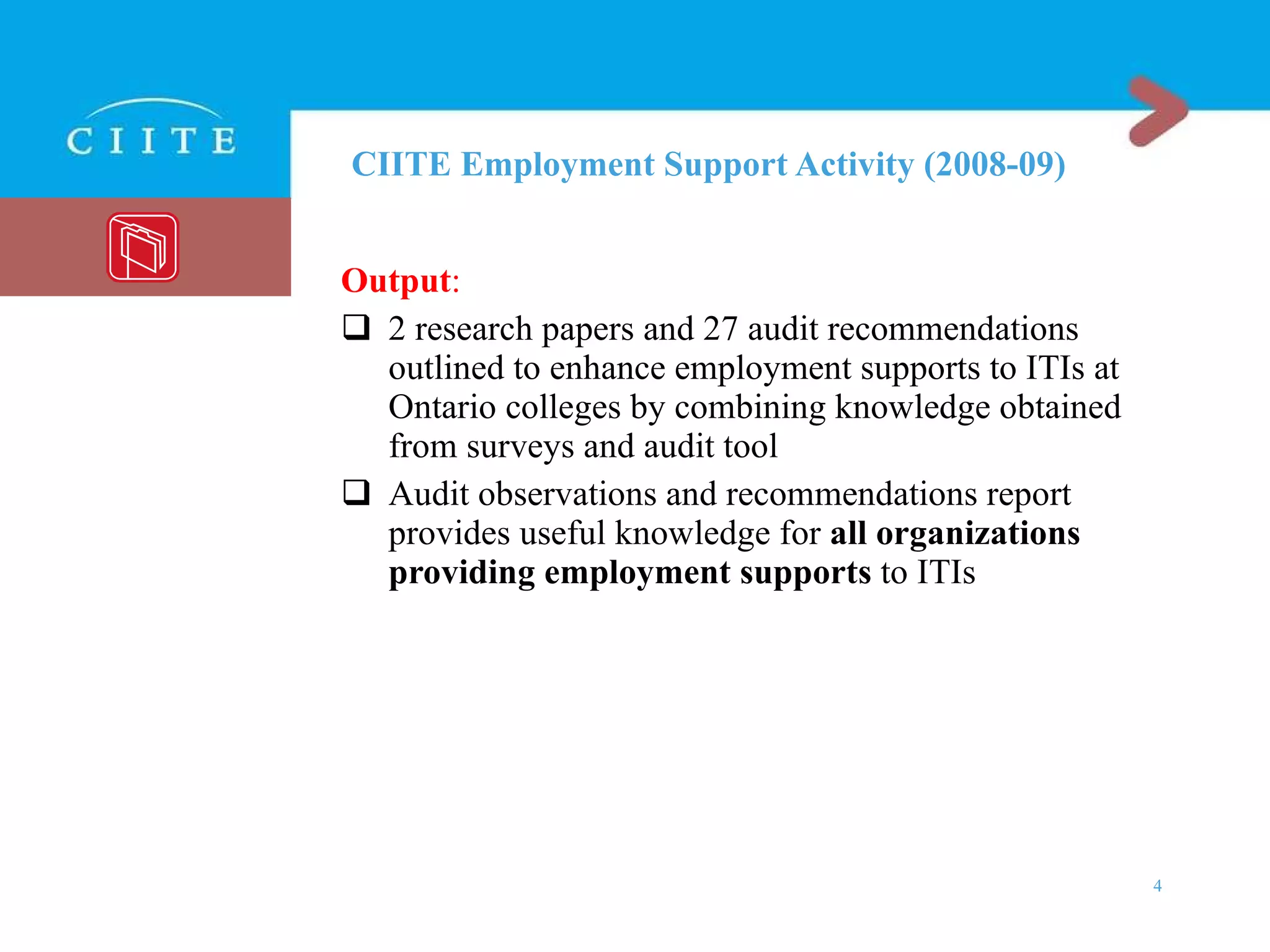 CIITE Employment Support Activity (2008-09) Output : 2 research papers and 27 audit recommendations outlined to enhance employment supports to ITIs at Ontario colleges by combining knowledge obtained from surveys and audit tool Audit observations and recommendations report provides useful knowledge for  all organizations providing employment supports  to ITIs 