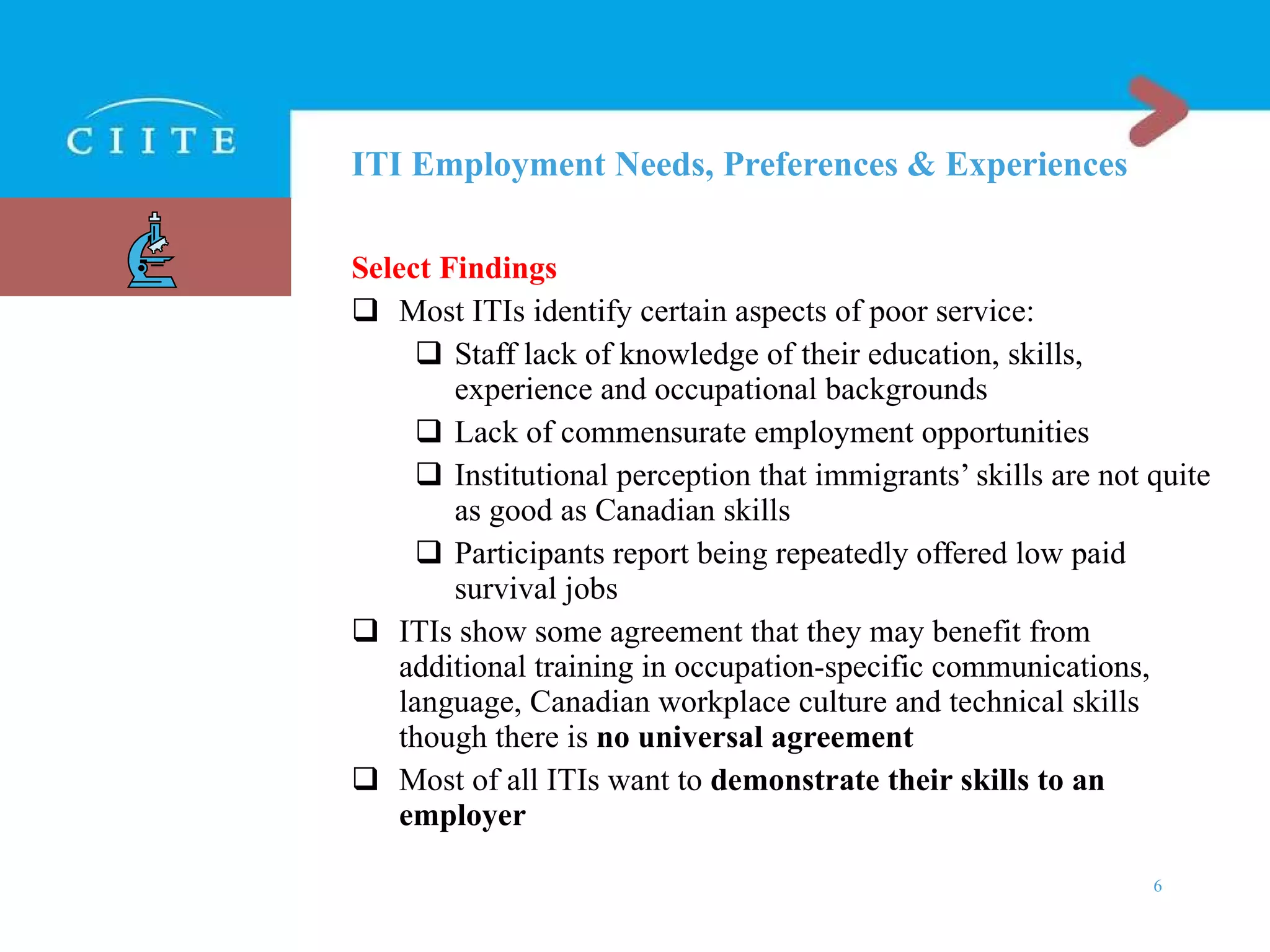 ITI Employment Needs, Preferences & Experiences Select Findings Most ITIs identify certain aspects of poor service: Staff lack of knowledge of their education, skills, experience and occupational backgrounds Lack of commensurate employment opportunities  Institutional perception that immigrants’ skills are not quite as good as Canadian skills Participants report being repeatedly offered low paid survival jobs ITIs show some agreement that they may benefit from additional training in occupation-specific communications, language, Canadian workplace culture and technical skills though there is  no universal agreement Most of all ITIs want to  demonstrate their skills to an employer 