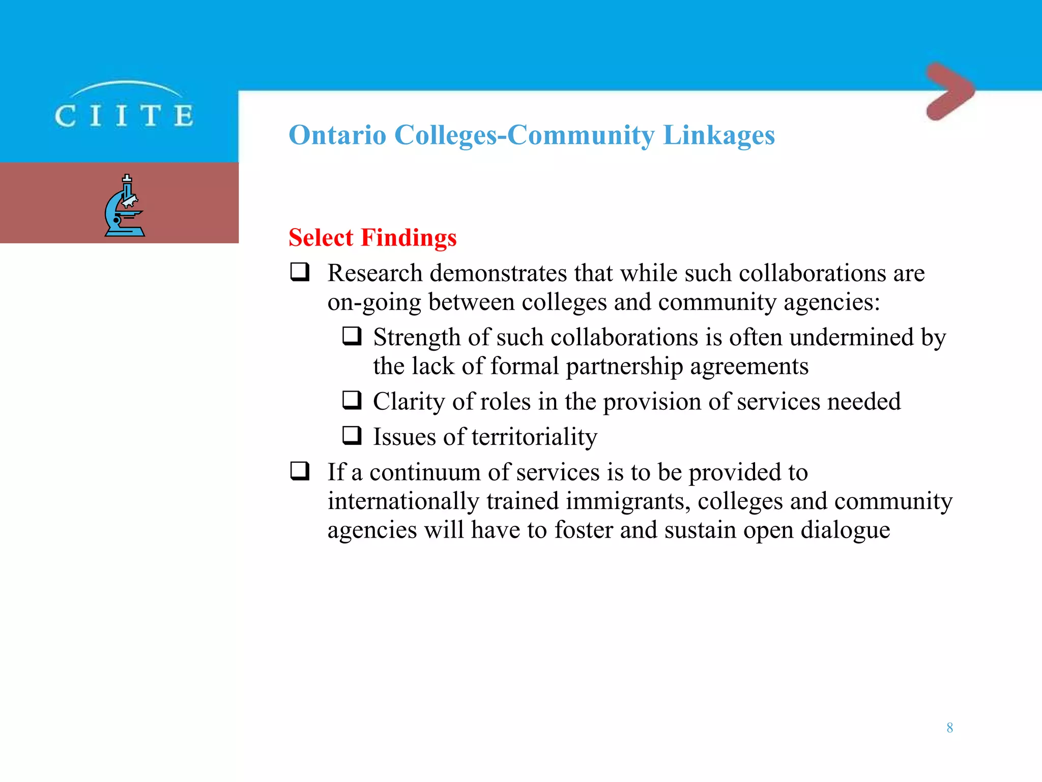 Ontario Colleges-Community Linkages Select Findings Research demonstrates that while such collaborations are on-going between colleges and community agencies: Strength of such collaborations is often undermined by the lack of formal partnership agreements Clarity of roles in the provision of services needed Issues of territoriality If a continuum of services is to be provided to internationally trained immigrants, colleges and community agencies will have to foster and sustain open dialogue 