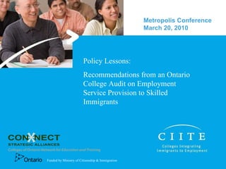 Policy Lessons:  Recommendations from an Ontario College Audit on Employment Service Provision to Skilled Immigrants Metropolis Conference March 20, 2010  Funded by Ministry of Citizenship & Immigration 