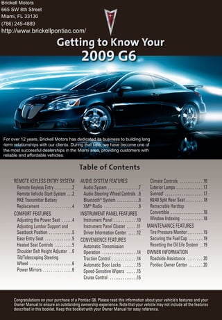 Brickell Motors
665 SW 8th Street
Miami, FL 33130
(786) 245-4889
http://www.brickellpontiac.com/




For over 12 years, Brickell Motors has dedicated its business to building long
-term relationships with our clients. During that time, we have become one of
the most successful dealerships in the Miami area, providing customers with
reliable and affordable vehicles.




     REMOTE KEYLESS ENTRY SYSTEM                             AUDIO SYSTEM FEATURES                                  Climate Controls . . . . . . . . . . . . .16
      Remote Keyless Entry . . . . . . . . . .2                Audio System . . . . . . . . . . . . . . . . .7      Exterior Lamps . . . . . . . . . . . . . . .17
      Remote Vehicle Start System . . .2                       Audio Steering Wheel Controls .9                     Sunroof . . . . . . . . . . . . . . . . . . . . .17
      RKE Transmitter Battery                                  Bluetooth® System . . . . . . . . . . . .9           60/40 Split Rear Seat . . . . . . . . . .18
      Replacement . . . . . . . . . . . . . . . . .4           XM® Radio . . . . . . . . . . . . . . . . . . .9     Retractable Hardtop
     COMFORT FEATURES                                        INSTRUMENT PANEL FEATURES                              Convertible . . . . . . . . . . . . . . . . . .18
      Adjusting the Power Seat . . . . . .4                    Instrument Panel . . . . . . . . . . . . .10         Window Indexing . . . . . . . . . . . .18
      Adjusting Lumbar Support and                             Instrument Panel Cluster . . . . . .11              MAINTENANCE FEATURES
      Seatback Position . . . . . . . . . . . . .5             Driver Information Center . . . . .12                Tire Pressure Monitor . . . . . . . . .19
      Easy Entry Seat . . . . . . . . . . . . . . .5         CONVENIENCE FEATURES                                   Securing the Fuel Cap . . . . . . . .19
      Heated Seat Controls . . . . . . . . . .5                Automatic Transmission                               Resetting the Oil Life System . .19
      Shoulder Belt Height Adjuster . .6                       Operation . . . . . . . . . . . . . . . . . . .14   OWNER INFORMATION
      Tilt/Telescoping Steering                                Traction Control . . . . . . . . . . . . . .14       Roadside Assistance . . . . . . . . .20
      Wheel . . . . . . . . . . . . . . . . . . . . . . .6     Automatic Door Locks . . . . . . . .15               Pontiac Owner Center . . . . . . . .20
      Power Mirrors . . . . . . . . . . . . . . . .6           Speed-Sensitive Wipers . . . . . .15
                                                               Cruise Control . . . . . . . . . . . . . . .15



     Congratulations on your purchase of a Pontiac G6. Please read this information about your vehicle’s features and your
     Owner Manual to ensure an outstanding ownership experience. Note that your vehicle may not include all the features
     described in this booklet. Keep this booklet with your Owner Manual for easy reference.
 