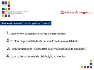 Modelos de futuro: bases para o sucesso M odelos   de negócio 1 .   Apostar em conteúdos criativos e diferenciados 3 .   Procurar parceiros  (fornecedores de serviços/agências de publicidade)  4 .   Usar todas as formas de distribuição existentes   2 .   Explorar a possibilidade de personalização e a mobilidade   