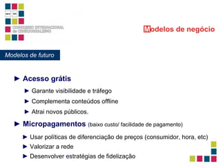 ►   Micropagamentos  ( baixo custo/ facilidade de pagamento) Modelos de futuro M odelos   de negócio ►   Acesso grátis ►   Garante visibilidade e tráfego ►   Complementa conteúdos offline ►   Atrai novos públicos. ►  Usar políticas de diferenciação de preços (consumidor, hora, etc) ►  Valorizar a rede  ►  Desenvolver  e stratégias de fidelização 