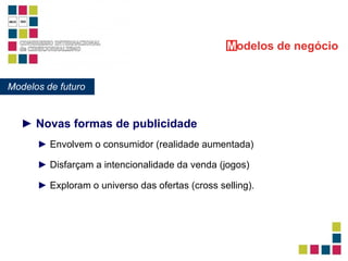 ►  Novas formas de publicidade Modelos de futuro M odelos   de negócio ►  Envolvem o consumidor (realidade aumentada) ►  Disfarçam a intencionalidade da venda (jogos) ►  Exploram o universo das ofertas (cross selling). 