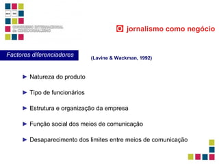 ►   Natureza do produto ►   Tipo de funcionários ►   Estrutura e organização da empresa ►   Função social dos meios de comunicação ►   Desaparecimento dos limites entre meios de comunicação (Lavine & Wackman, 1992) Factores diferenciadores O   jornalismo como negócio 