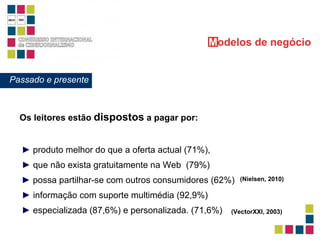 Os leitores estão  dispostos  a pagar por: ►   informação com suporte multimédia (92,9%)   ►   produto melhor do que a oferta actual (71%),  ►   que não exista gratuitamente na Web  (79%)  M odelos   de negócio Passado e presente ►   possa partilhar-se com outros consumidores (62%)   (Nielsen, 2010)   ►   especializada (87,6%) e personalizada. (71,6%) (VectorXXI, 2003)   