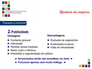 2 .  Publicidade ►   Exclusão de segmentos ►   Publicidade invasiva ►   Falta de notoriedade Vantagens ►   Contacto pessoal ►   Interacção ►   Permite venda imediata ►   Possibilita a segmentação do público ►   Baixo custo e eficácia. Desvantagens ►   Anunciantes ainda não acreditam no meio   ◄ ►   Funciona apenas com muito tráfego.   ◄ M odelos   de negócio Passado e presente 