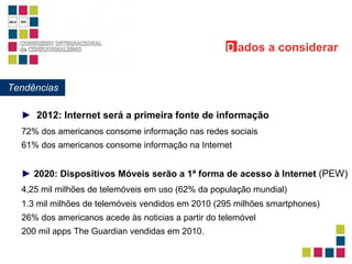 4,25 mil milhões de telemóveis em uso (62% da população mundial) 1.3 mil milhões de telemóveis vendidos em 2010 (295 milhões smartphones) 200 mil apps The Guardian vendidas em 2010. 26% dos americanos acede às noticias a partir do telemóvel 72% dos americanos consome informação nas redes sociais ►   2012: Internet será a primeira fonte de informação ►   2020: Dispositivos Móveis serão a 1ª forma de acesso à Internet   (PEW) Tendências D ados   a considerar 61% dos americanos consome informação na Internet 