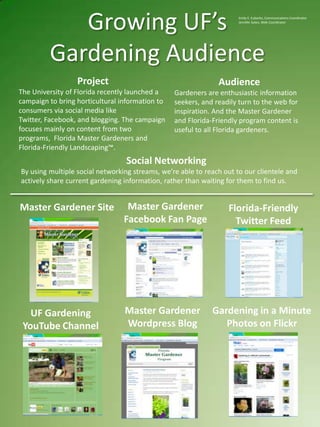 Growing UF’s Gardening Audience Emily E. Eubanks, Communications Coordinator Jennifer Sykes, Web Coordinator Project The University of Florida recently launched a campaign to bring horticultural information to consumers via social media like Twitter, Facebook, and blogging. The campaign focuses mainly on content from two programs,  Florida Master Gardeners and Florida-Friendly Landscaping™. Audience Gardeners are enthusiastic information seekers, and readily turn to the web for inspiration. And the Master Gardener and Florida-Friendly program content is useful to all Florida gardeners.    Social Networking By using multiple social networking streams, we’re able to reach out to our clientele and actively share current gardening information, rather than waiting for them to find us. Master Gardener Facebook Fan Page Master Gardener Site Florida-Friendly Twitter Feed Master Gardener Wordpress Blog Gardening in a Minute Photos on Flickr UF Gardening YouTube Channel 