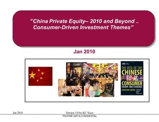 “China Private Equity 2010 and Beyond ..
                          Equity–
            Consumer-Driven Investment Themes”
                       Driven



                               Jan 2010




                                                    GLOBAL CHINA CAPITAL
                                                    Shenzhen, China
Jan 2010                 Version 3.0 by KC Yoon     kcyoon07@gmail.com
                       PROPRIETARY & CONFIDENTIAL
 