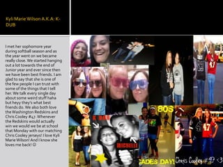 Kyli Marie Wilson A.K.A: K-DUBI met her sophomore year during softball season and as the year went on we became really close. We started hanging out a lot towards the end of Junior year and ever since then we have been best friends. I am glad to say that she is one of the few people I can trust with some of the things that I tell her. We talk every single day  about some weird stuff haha but heyy they’s what best friends do. We also both love the Washington Redskins and Chris Cooley #47. Whenever the Redskins would actually win we would we be at school that Monday with our matching Chris Cooley jerseys! I love Kyli Marie Wilson! And I know she loves me back! 