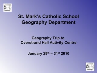 St. Mark’s Catholic School Geography Department Geography Trip to  Overstrand Hall Activity Centre January 29 th  – 31 st  2010 