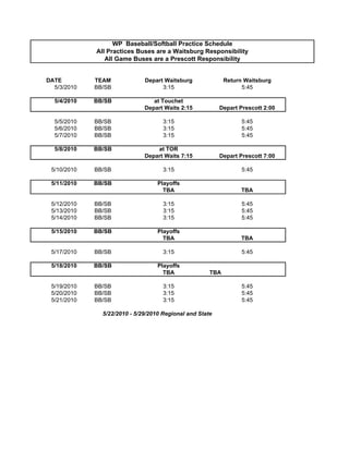 WP Baseball/Softball Practice Schedule
             All Practices Buses are a Waitsburg Responsibility
                All Game Buses are a Prescott Responsibility


DATE         TEAM             Depart Waitsburg              Return Waitsburg
  5/3/2010   BB/SB                  3:15                          5:45

  5/4/2010   BB/SB               at Touchet
                              Depart Waits 2:15           Depart Prescott 2:00

  5/5/2010   BB/SB                   3:15                         5:45
  5/6/2010   BB/SB                   3:15                         5:45
  5/7/2010   BB/SB                   3:15                         5:45

  5/8/2010   BB/SB                at TOR
                              Depart Waits 7:15           Depart Prescott 7:00

 5/10/2010   BB/SB                   3:15                         5:45

 5/11/2010   BB/SB                 Playoffs
                                     TBA                          TBA

 5/12/2010   BB/SB                   3:15                         5:45
 5/13/2010   BB/SB                   3:15                         5:45
 5/14/2010   BB/SB                   3:15                         5:45

 5/15/2010   BB/SB                 Playoffs
                                     TBA                          TBA

 5/17/2010   BB/SB                   3:15                         5:45

 5/18/2010   BB/SB                 Playoffs
                                     TBA              TBA

 5/19/2010   BB/SB                   3:15                         5:45
 5/20/2010   BB/SB                   3:15                         5:45
 5/21/2010   BB/SB                   3:15                         5:45

               5/22/2010 - 5/29/2010 Regional and State
 