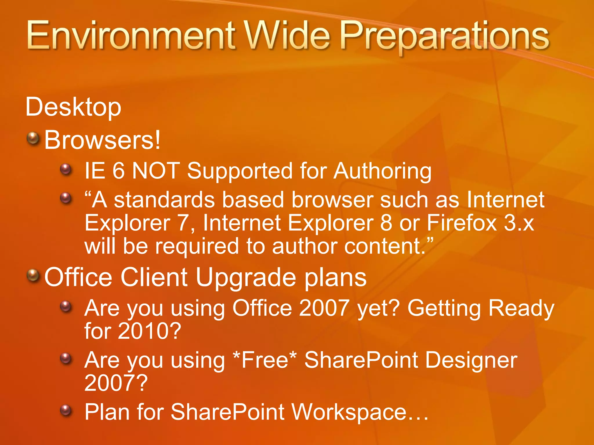 Desktop Browsers! IE 6 NOT Supported for Authoring “ A standards based browser such as Internet Explorer 7, Internet Explorer 8 or Firefox 3.x will be required to author content.” Office Client Upgrade plans Are you using Office 2007 yet? Getting Ready for 2010? Are you using *Free* SharePoint Designer 2007? Plan for SharePoint Workspace… 