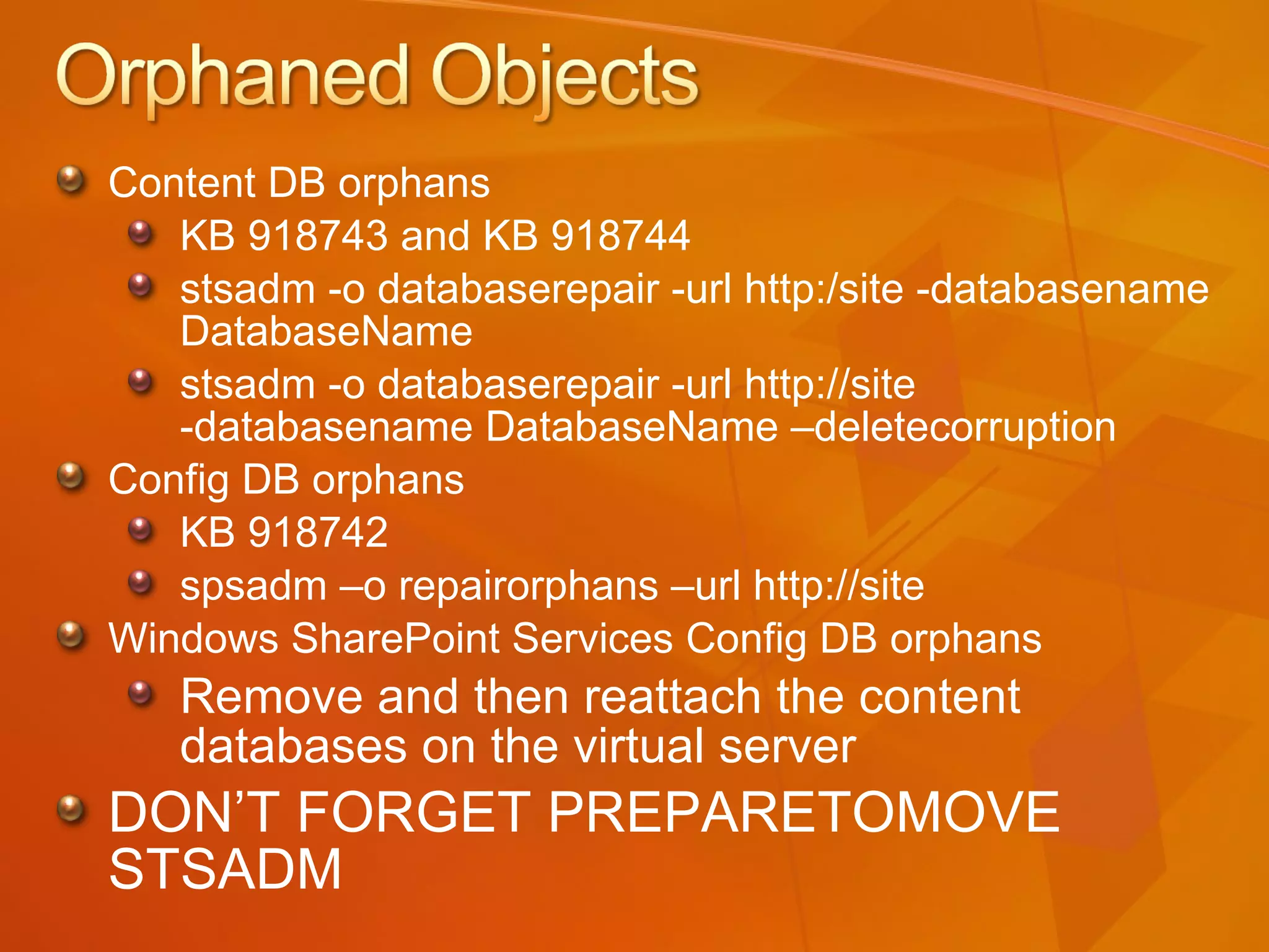 Content DB orphans  KB 918743 and KB 918744 stsadm -o databaserepair -url http:/site -databasename DatabaseName stsadm -o databaserepair -url http://site -databasename DatabaseName –deletecorruption Config DB orphans KB 918742 spsadm –o repairorphans –url http://site Windows SharePoint Services Config DB orphans Remove and then reattach the content  databases on the virtual server DON’T FORGET PREPARETOMOVE STSADM 