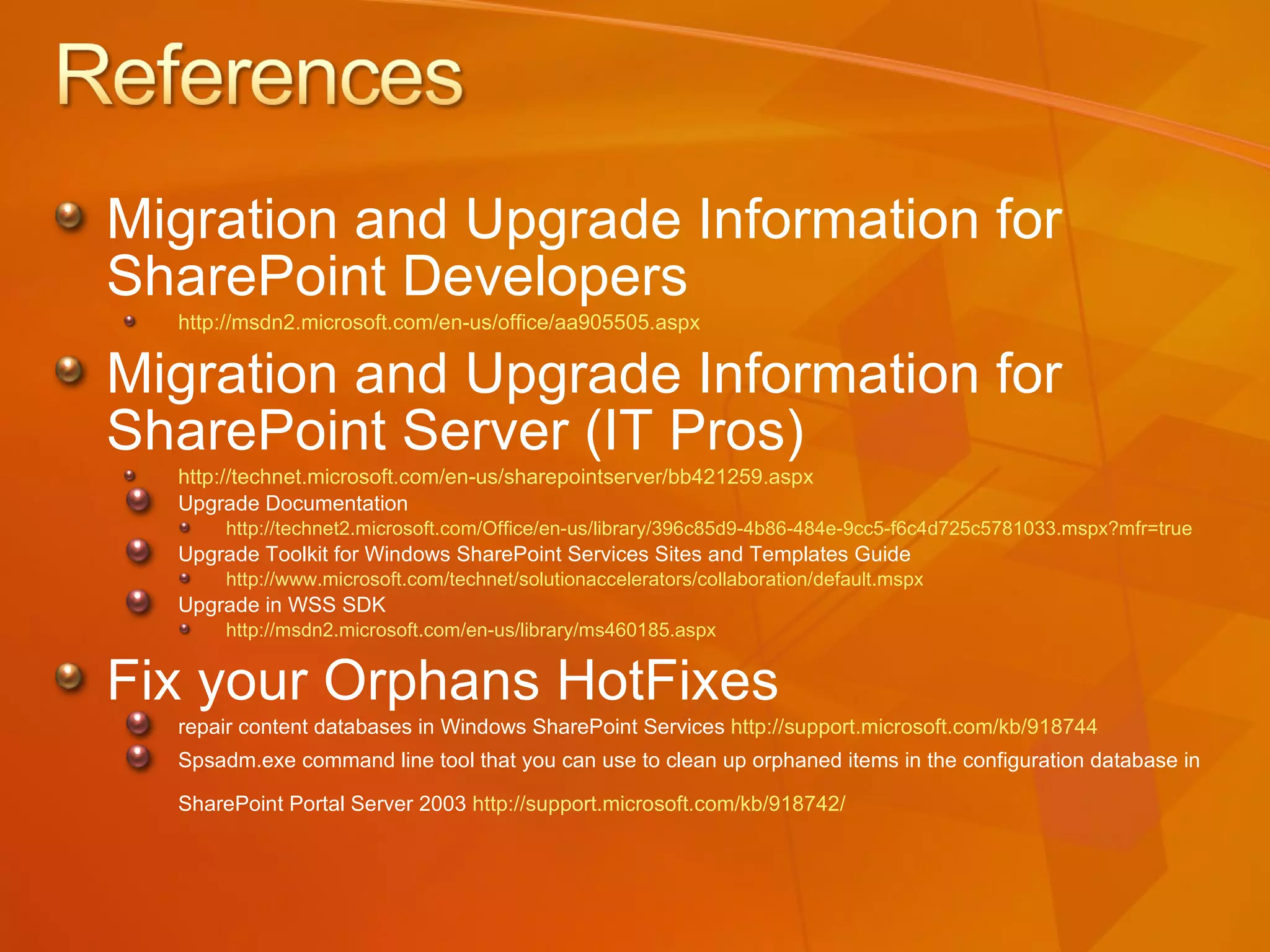 Migration and Upgrade Information for  SharePoint Developers http://msdn2.microsoft.com/en-us/office/aa905505.aspx   Migration and Upgrade Information for  SharePoint Server (IT Pros) http://technet.microsoft.com/en-us/sharepointserver/bb421259.aspx Upgrade Documentation  http://technet2.microsoft.com/Office/en-us/library/396c85d9-4b86-484e-9cc5-f6c4d725c5781033.mspx?mfr=true   Upgrade Toolkit for Windows SharePoint Services Sites and Templates Guide http://www.microsoft.com/technet/solutionaccelerators/collaboration/default.mspx   Upgrade in WSS SDK  http://msdn2.microsoft.com/en-us/library/ms460185.aspx   Fix your Orphans HotFixes repair content databases in Windows SharePoint Services  http://support.microsoft.com/kb/918744   Spsadm.exe command line tool that you can use to clean up orphaned items in the configuration database in SharePoint Portal Server 2003  http://support.microsoft.com/kb/918742 /   