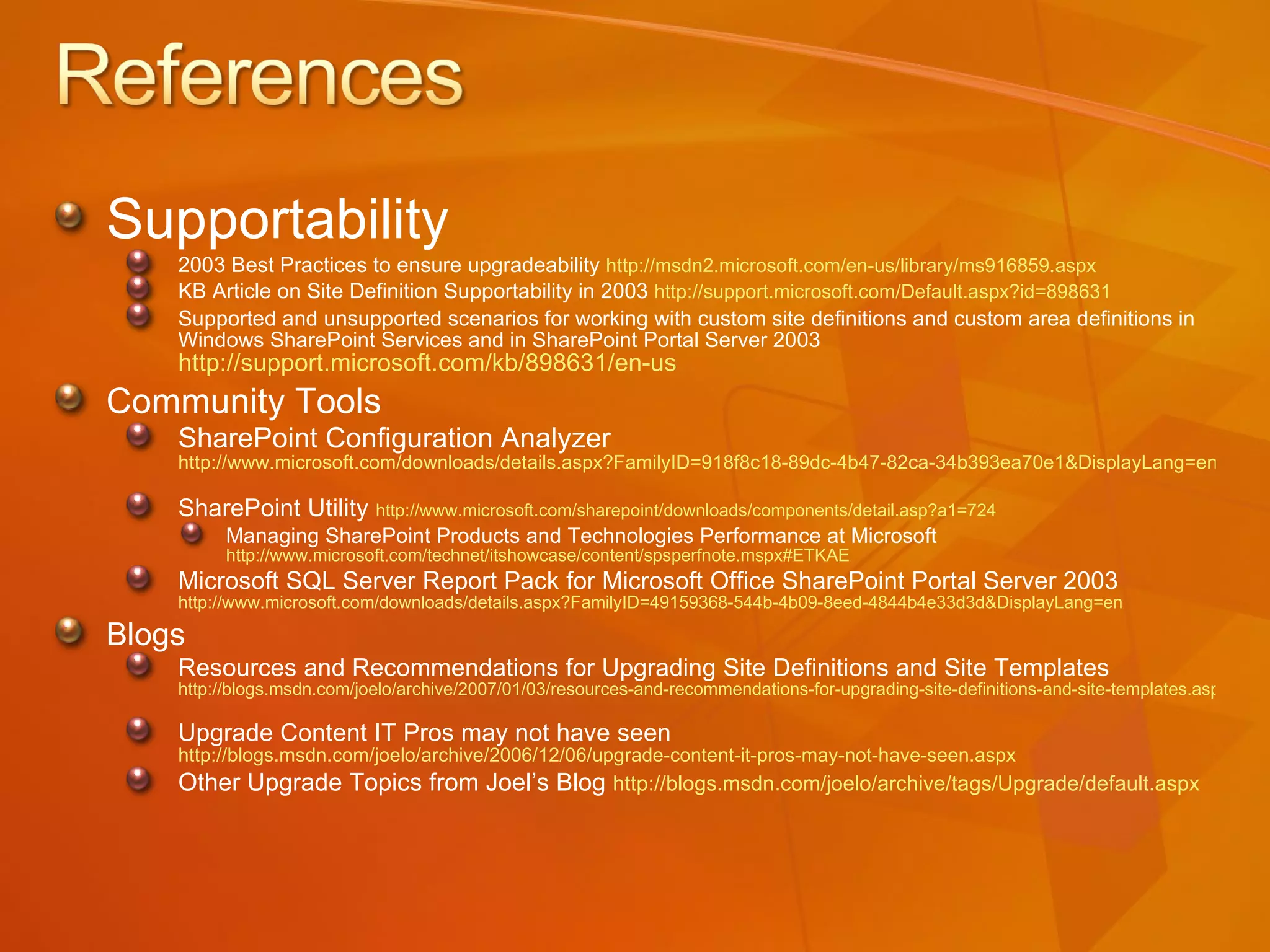 Supportability 2003 Best Practices to ensure upgradeability  http://msdn2.microsoft.com/en-us/library/ms916859.aspx   KB Article on Site Definition Supportability in 2003  http://support.microsoft.com/Default.aspx?id=898631 Supported and unsupported scenarios for working with custom site definitions and custom area definitions in Windows SharePoint Services and in SharePoint Portal Server 2003  http://support.microsoft.com/kb/898631/en-us   Community Tools SharePoint Configuration Analyzer  http://www.microsoft.com/downloads/details.aspx?FamilyID=918f8c18-89dc-4b47-82ca-34b393ea70e1&DisplayLang=en   SharePoint Utility  http://www.microsoft.com/sharepoint/downloads/components/detail.asp?a1=724   Managing SharePoint Products and Technologies Performance at Microsoft  http://www.microsoft.com/technet/itshowcase/content/spsperfnote.mspx#ETKAE   Microsoft SQL Server Report Pack for Microsoft Office SharePoint Portal Server 2003  http://www.microsoft.com/downloads/details.aspx?FamilyID=49159368-544b-4b09-8eed-4844b4e33d3d&DisplayLang=en   Blogs Resources and Recommendations for Upgrading Site Definitions and Site Templates  http://blogs.msdn.com/joelo/archive/2007/01/03/resources-and-recommendations-for-upgrading-site-definitions-and-site-templates.aspx   Upgrade Content IT Pros may not have seen  http://blogs.msdn.com/joelo/archive/2006/12/06/upgrade-content-it-pros-may-not-have-seen.aspx   Other Upgrade Topics from Joel’s Blog   http://blogs.msdn.com/joelo/archive/tags/Upgrade/default.aspx   