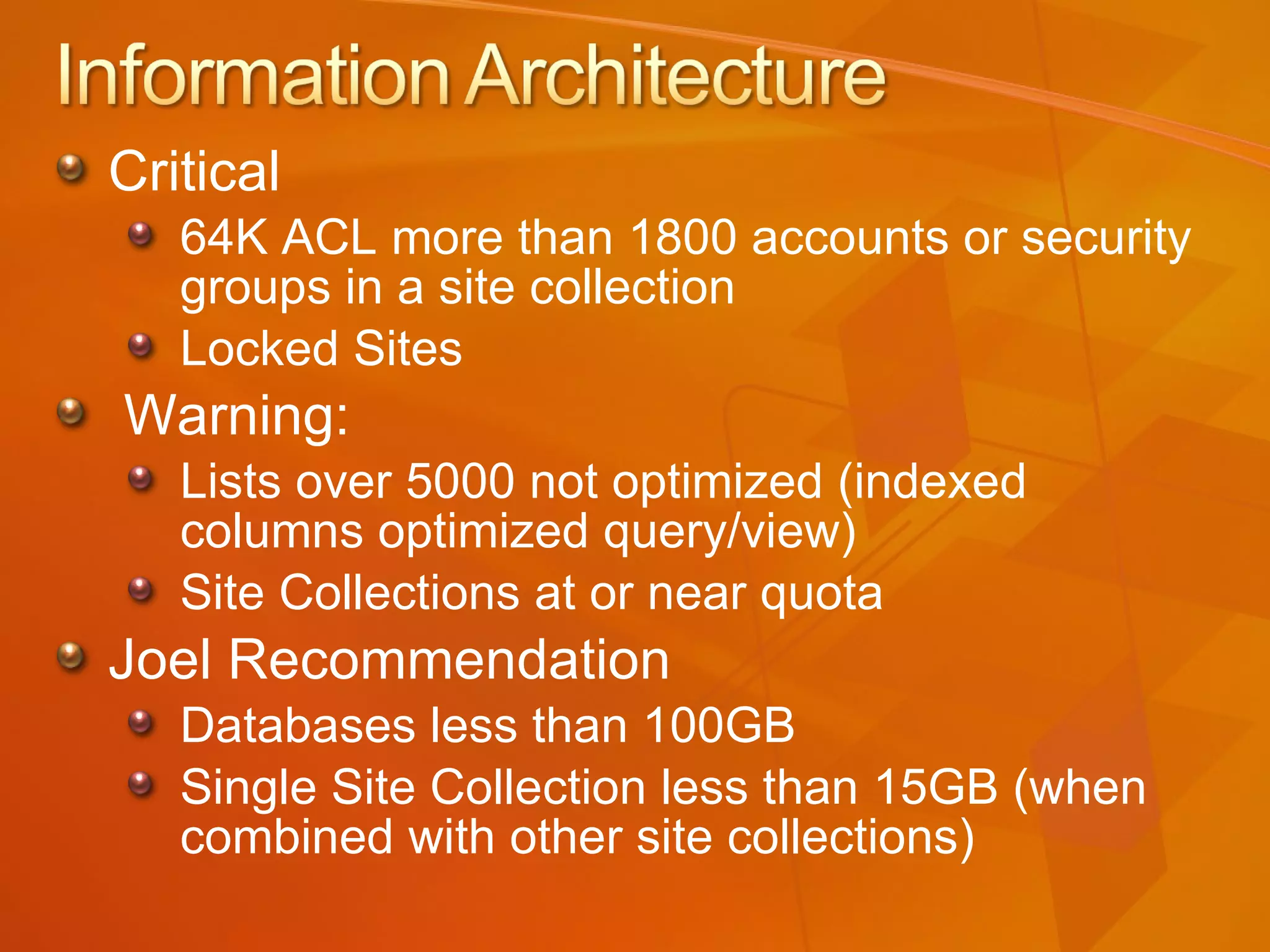 Critical 64K ACL more than 1800 accounts or security groups in a site collection Locked Sites Warning: Lists over 5000 not optimized (indexed columns optimized query/view) Site Collections at or near quota Joel Recommendation Databases less than 100GB Single Site Collection less than 15GB (when combined with other site collections) 
