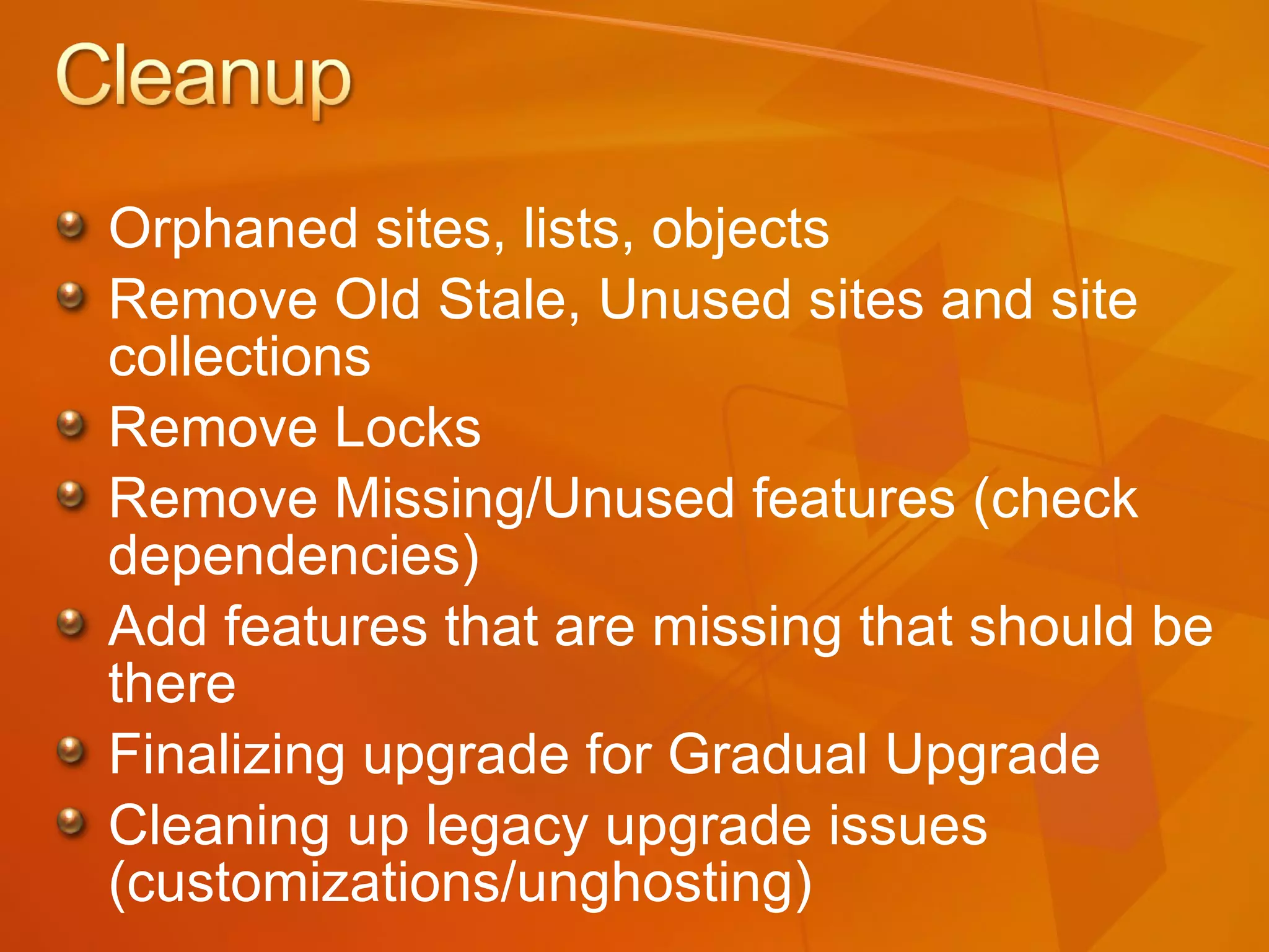 Orphaned sites, lists, objects Remove Old Stale, Unused sites and site collections Remove Locks Remove Missing/Unused features (check dependencies) Add features that are missing that should be there Finalizing upgrade for Gradual Upgrade Cleaning up legacy upgrade issues (customizations/unghosting) 