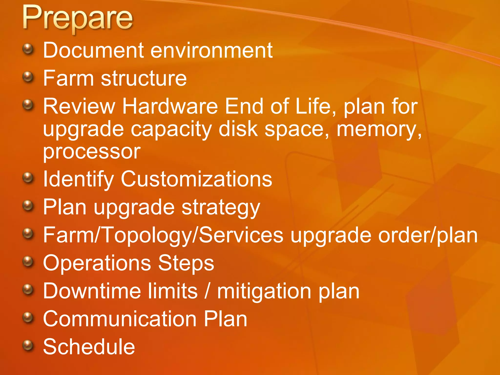 Document environment Farm structure Review Hardware End of Life, plan for upgrade capacity disk space, memory, processor Identify Customizations Plan upgrade strategy Farm/Topology/Services upgrade order/plan Operations Steps Downtime limits / mitigation plan Communication Plan Schedule 