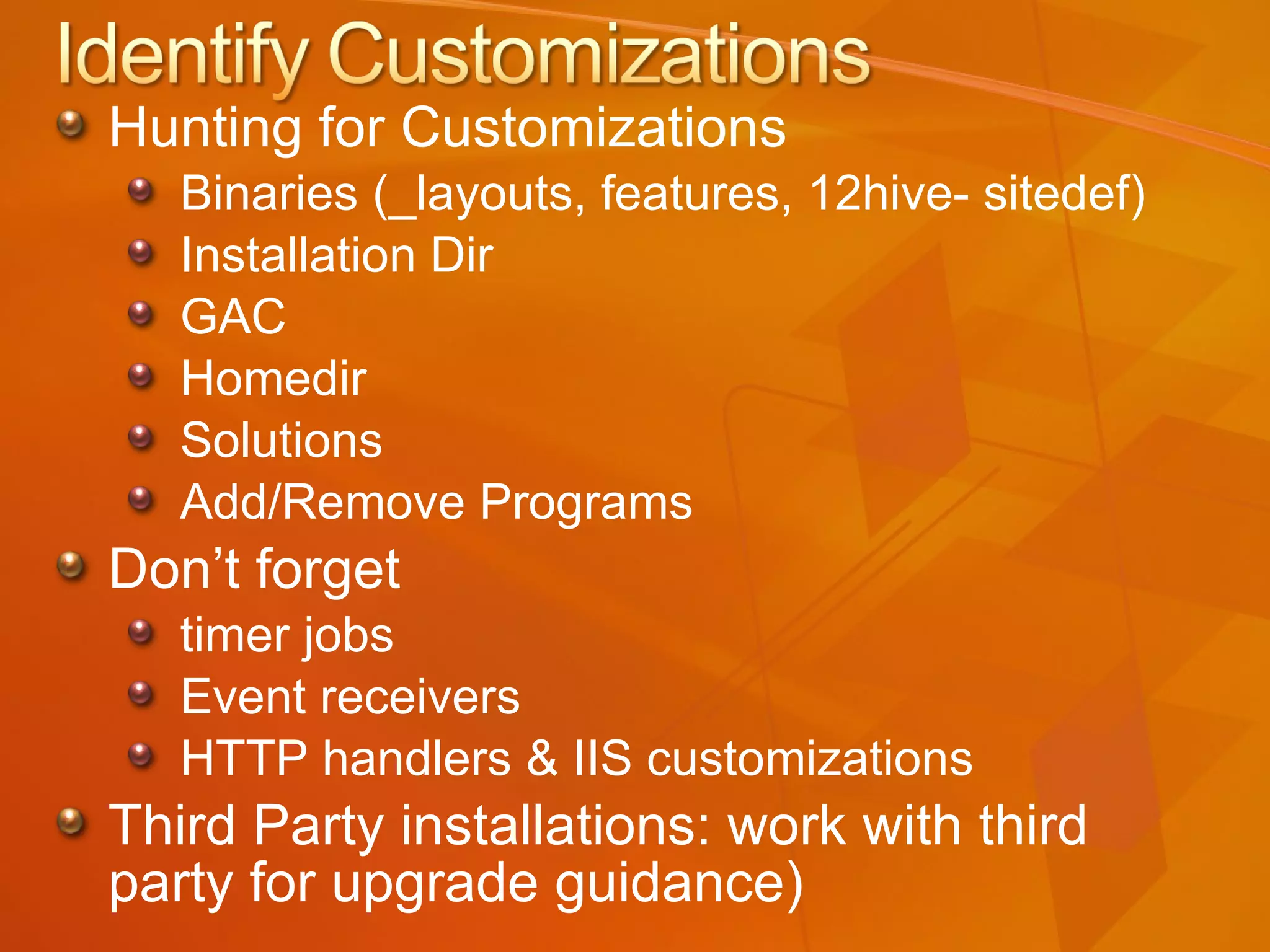 Hunting for Customizations Binaries (_layouts, features, 12hive- sitedef) Installation Dir GAC Homedir Solutions Add/Remove Programs Don’t forget  timer jobs Event receivers HTTP handlers & IIS customizations Third Party installations: work with third party for upgrade guidance) 