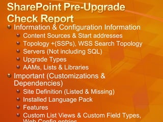Information & Configuration Information Content Sources & Start addresses Topology +(SSPs), WSS Search Topology Servers (Not including SQL) Upgrade Types AAMs, Lists & Libraries  Important (Customizations & Dependencies) Site Definition (Listed & Missing) Installed Language Pack Features Custom List Views & Custom Field Types, Web.Config entries 