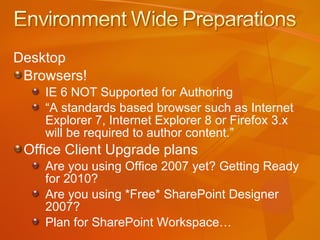 Desktop Browsers! IE 6 NOT Supported for Authoring “ A standards based browser such as Internet Explorer 7, Internet Explorer 8 or Firefox 3.x will be required to author content.” Office Client Upgrade plans Are you using Office 2007 yet? Getting Ready for 2010? Are you using *Free* SharePoint Designer 2007? Plan for SharePoint Workspace… 