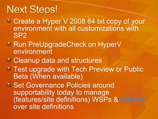 Create a Hyper V 2008 64 bit copy of your environment with all customizations with SP2 Run PreUpgradeCheck on HyperV environment Cleanup data and structures Test upgrade with Tech Preview or Public Beta (When available) Set Governance Policies around supportability today to manage (features/site definitions) WSPs &  features  over site definitions 