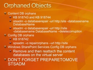 Content DB orphans  KB 918743 and KB 918744 stsadm -o databaserepair -url http:/site -databasename DatabaseName stsadm -o databaserepair -url http://site -databasename DatabaseName –deletecorruption Config DB orphans KB 918742 spsadm –o repairorphans –url http://site Windows SharePoint Services Config DB orphans Remove and then reattach the content  databases on the virtual server DON’T FORGET PREPARETOMOVE STSADM 