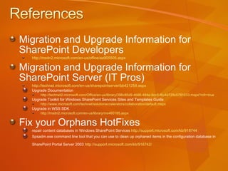 Migration and Upgrade Information for  SharePoint Developers http://msdn2.microsoft.com/en-us/office/aa905505.aspx   Migration and Upgrade Information for  SharePoint Server (IT Pros) http://technet.microsoft.com/en-us/sharepointserver/bb421259.aspx Upgrade Documentation  http://technet2.microsoft.com/Office/en-us/library/396c85d9-4b86-484e-9cc5-f6c4d725c5781033.mspx?mfr=true   Upgrade Toolkit for Windows SharePoint Services Sites and Templates Guide http://www.microsoft.com/technet/solutionaccelerators/collaboration/default.mspx   Upgrade in WSS SDK  http://msdn2.microsoft.com/en-us/library/ms460185.aspx   Fix your Orphans HotFixes repair content databases in Windows SharePoint Services  http://support.microsoft.com/kb/918744   Spsadm.exe command line tool that you can use to clean up orphaned items in the configuration database in SharePoint Portal Server 2003  http://support.microsoft.com/kb/918742 /   