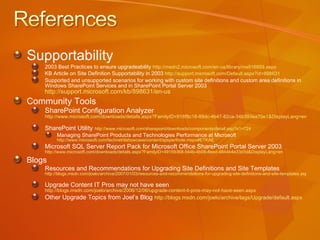Supportability 2003 Best Practices to ensure upgradeability  http://msdn2.microsoft.com/en-us/library/ms916859.aspx   KB Article on Site Definition Supportability in 2003  http://support.microsoft.com/Default.aspx?id=898631 Supported and unsupported scenarios for working with custom site definitions and custom area definitions in Windows SharePoint Services and in SharePoint Portal Server 2003  http://support.microsoft.com/kb/898631/en-us   Community Tools SharePoint Configuration Analyzer  http://www.microsoft.com/downloads/details.aspx?FamilyID=918f8c18-89dc-4b47-82ca-34b393ea70e1&DisplayLang=en   SharePoint Utility  http://www.microsoft.com/sharepoint/downloads/components/detail.asp?a1=724   Managing SharePoint Products and Technologies Performance at Microsoft  http://www.microsoft.com/technet/itshowcase/content/spsperfnote.mspx#ETKAE   Microsoft SQL Server Report Pack for Microsoft Office SharePoint Portal Server 2003  http://www.microsoft.com/downloads/details.aspx?FamilyID=49159368-544b-4b09-8eed-4844b4e33d3d&DisplayLang=en   Blogs Resources and Recommendations for Upgrading Site Definitions and Site Templates  http://blogs.msdn.com/joelo/archive/2007/01/03/resources-and-recommendations-for-upgrading-site-definitions-and-site-templates.aspx   Upgrade Content IT Pros may not have seen  http://blogs.msdn.com/joelo/archive/2006/12/06/upgrade-content-it-pros-may-not-have-seen.aspx   Other Upgrade Topics from Joel’s Blog   http://blogs.msdn.com/joelo/archive/tags/Upgrade/default.aspx   