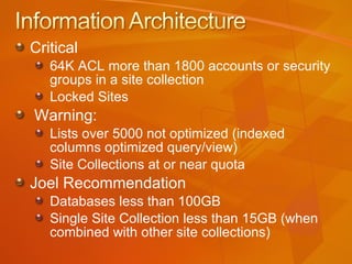 Critical 64K ACL more than 1800 accounts or security groups in a site collection Locked Sites Warning: Lists over 5000 not optimized (indexed columns optimized query/view) Site Collections at or near quota Joel Recommendation Databases less than 100GB Single Site Collection less than 15GB (when combined with other site collections) 