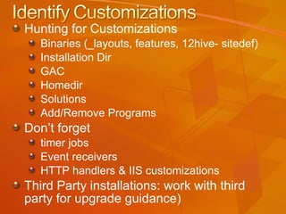Hunting for Customizations Binaries (_layouts, features, 12hive- sitedef) Installation Dir GAC Homedir Solutions Add/Remove Programs Don’t forget  timer jobs Event receivers HTTP handlers & IIS customizations Third Party installations: work with third party for upgrade guidance) 